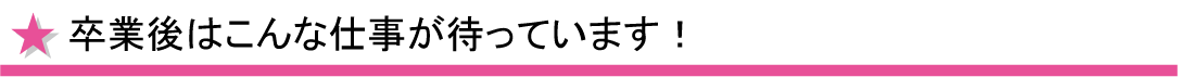 卒業後はこんな仕事が待っています。